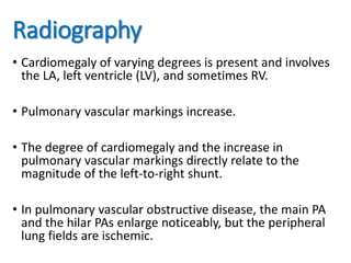 Radiography
• Cardiomegaly of varying degrees is present and involves
the LA, left ventricle (LV), and sometimes RV.
• Pulmonary vascular markings increase.
• The degree of cardiomegaly and the increase in
pulmonary vascular markings directly relate to the
magnitude of the left-to-right shunt.
• In pulmonary vascular obstructive disease, the main PA
and the hilar PAs enlarge noticeably, but the peripheral
lung fields are ischemic.
 