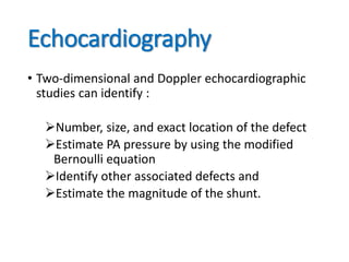 Echocardiography
• Two-dimensional and Doppler echocardiographic
studies can identify :
Number, size, and exact location of the defect
Estimate PA pressure by using the modified
Bernoulli equation
Identify other associated defects and
Estimate the magnitude of the shunt.
 