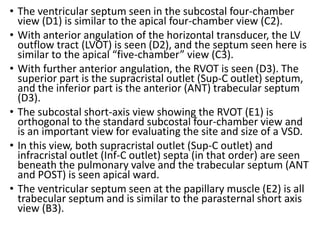 • The ventricular septum seen in the subcostal four-chamber
view (D1) is similar to the apical four-chamber view (C2).
• With anterior angulation of the horizontal transducer, the LV
outflow tract (LVOT) is seen (D2), and the septum seen here is
similar to the apical “five-chamber” view (C3).
• With further anterior angulation, the RVOT is seen (D3). The
superior part is the supracristal outlet (Sup-C outlet) septum,
and the inferior part is the anterior (ANT) trabecular septum
(D3).
• The subcostal short-axis view showing the RVOT (E1) is
orthogonal to the standard subcostal four-chamber view and
is an important view for evaluating the site and size of a VSD.
• In this view, both supracristal outlet (Sup-C outlet) and
infracristal outlet (Inf-C outlet) septa (in that order) are seen
beneath the pulmonary valve and the trabecular septum (ANT
and POST) is seen apical ward.
• The ventricular septum seen at the papillary muscle (E2) is all
trabecular septum and is similar to the parasternal short axis
view (B3).
 