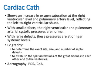 Cardiac Cath
• Shows an increase in oxygen saturation at the right
ventricular level and pulmonary artery level, reflecting
the left-to-right ventricular shunt.
• With small defects, the right ventricular and pulmonary
arterial systolic pressures are normal.
• With large defects, these pressures are at or near
systemic levels.
• LV graphy:
• to determine the exact site, size, and number of septal
defects.
• to establish the spatial relations of the great arteries to each
other and to the ventricles.
• Aortography: PDA, CoA
 