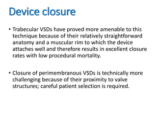 Device closure
• Trabecular VSDs have proved more amenable to this
technique because of their relatively straightforward
anatomy and a muscular rim to which the device
attaches well and therefore results in excellent closure
rates with low procedural mortality.
• Closure of perimembranous VSDs is technically more
challenging because of their proximity to valve
structures; careful patient selection is required.
 