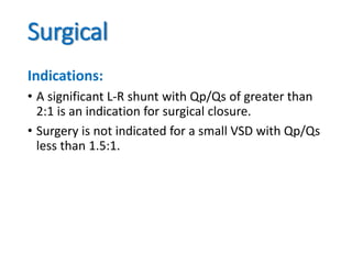 Surgical
Indications:
• A significant L-R shunt with Qp/Qs of greater than
2:1 is an indication for surgical closure.
• Surgery is not indicated for a small VSD with Qp/Qs
less than 1.5:1.
 