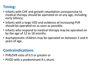 Timing:
• Infants with CHF and growth retardation unresponsive to
medical therapy should be operated on at any age, including
early infancy.
• Infants with a large VSD and evidence of increasing PVR
should be operated on as soon as possible.
• Infants who respond to medical therapy may be operated on
by the age of 12 to 18 months.
• Asymptomatic children may be operated on between 2 and 4
years of age.
Contraindications:
• PVR/SVR ratio of 0.5 or greater or
• PVOD with a predominant R-L shunt.
 