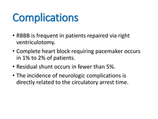 Complications
• RBBB is frequent in patients repaired via right
ventriculotomy.
• Complete heart block requiring pacemaker occurs
in 1% to 2% of patients.
• Residual shunt occurs in fewer than 5%.
• The incidence of neurologic complications is
directly related to the circulatory arrest time.
 