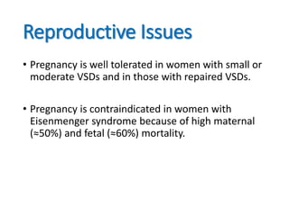 Reproductive Issues
• Pregnancy is well tolerated in women with small or
moderate VSDs and in those with repaired VSDs.
• Pregnancy is contraindicated in women with
Eisenmenger syndrome because of high maternal
(≈50%) and fetal (≈60%) mortality.
 