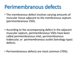 Perimembranous defects
• The membranous defect involves varying amounts of
muscular tissue adjacent to the membranous septum
(perimembranous VSD).
• According to the accompanying defect in the adjacent
muscular septum, perimembranous VSDs have been
called perimembranous inlet, perimembranous
trabecular, or perimembranous outlet (tetralogy type)
defects.
• Perimembranous defects are most common (70%).
 