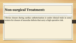 Non-surgical Treatment:
•Device closure during cardiac catheterization is under clinical trials in some
centers for closure of muscular defects that carry a high operative risk.
•
 