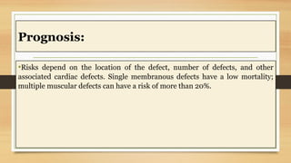 Prognosis:
•Risks depend on the location of the defect, number of defects, and other
associated cardiac defects. Single membranous defects have a low mortality;
multiple muscular defects can have a risk of more than 20%.
 