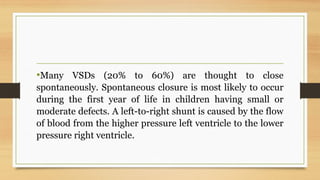 •Many VSDs (20% to 60%) are thought to close
spontaneously. Spontaneous closure is most likely to occur
during the first year of life in children having small or
moderate defects. A left-to-right shunt is caused by the flow
of blood from the higher pressure left ventricle to the lower
pressure right ventricle.
 