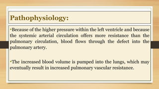 Pathophysiology:
•Because of the higher pressure within the left ventricle and because
the systemic arterial circulation offers more resistance than the
pulmonary circulation, blood flows through the defect into the
pulmonary artery.
•The increased blood volume is pumped into the lungs, which may
eventually result in increased pulmonary vascular resistance.
 