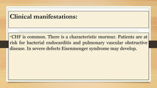 Clinical manifestations:
•CHF is common. There is a characteristic murmur. Patients are at
risk for bacterial endocarditis and pulmonary vascular obstructive
disease. In severe defects Eisenmenger syndrome may develop.
 
