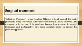 Surgical treatment:
•Palliative: Pulmonary artery banding (Placing a band around the main
pulmonary artery to decrease pulmonary blood flow) in infants in severe CHF
was common in the past. It is usual now because improvements in surgical
techniques and postoperative care make complete repair in infancy the
preferred approach.
 