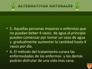 5. Aquellas personas mayores o enfermas que no puedan beber 4 vasos  de agua al principio pueden comenzar por tomar un vaso de agua y  gradualmente aumentar la cantidad hasta 4 vasos por día. 6. El método del tratamiento curara las enfermedades de los enfermos  y los demás podrán disfrutar de una vida mas sana. 