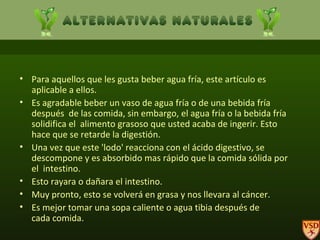 Para aquellos que les gusta beber agua fría, este artículo es  aplicable a ellos. Es agradable beber un vaso de agua fría o de una bebida fría después  de las comida, sin embargo, el agua fría o la bebida fría solidifica el  alimento grasoso que usted acaba de ingerir. Esto hace que se retarde la digestión.  Una vez que este 'lodo' reacciona con el ácido digestivo, se descompone y es absorbido mas rápido que la comida sólida por el  intestino.  Esto rayara o dañara el intestino.   Muy pronto, esto se volverá en grasa y nos llevara al cáncer. Es mejor tomar una sopa caliente o agua tibia después de cada comida.  