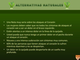 Una Nota muy seria sobre los ataques al Corazón                Las mujeres deben saber que no todos los síntomas de ataques al corazón van a ser un dolor en el brazo izquierdo.  Estén atentas a un intenso dolor en la línea de la quijada. Usted pueda que nunca tenga un primer dolor en el pecho durante un ataque al corazón. Náusea y una intensa sudoración son síntomas muy comunes. 60% de las personas que tienen ataques al corazón lo sufren mientras duermen y no se despiertan. Un dolor en la quijada puede despertarte de un sueño muy profundo. 