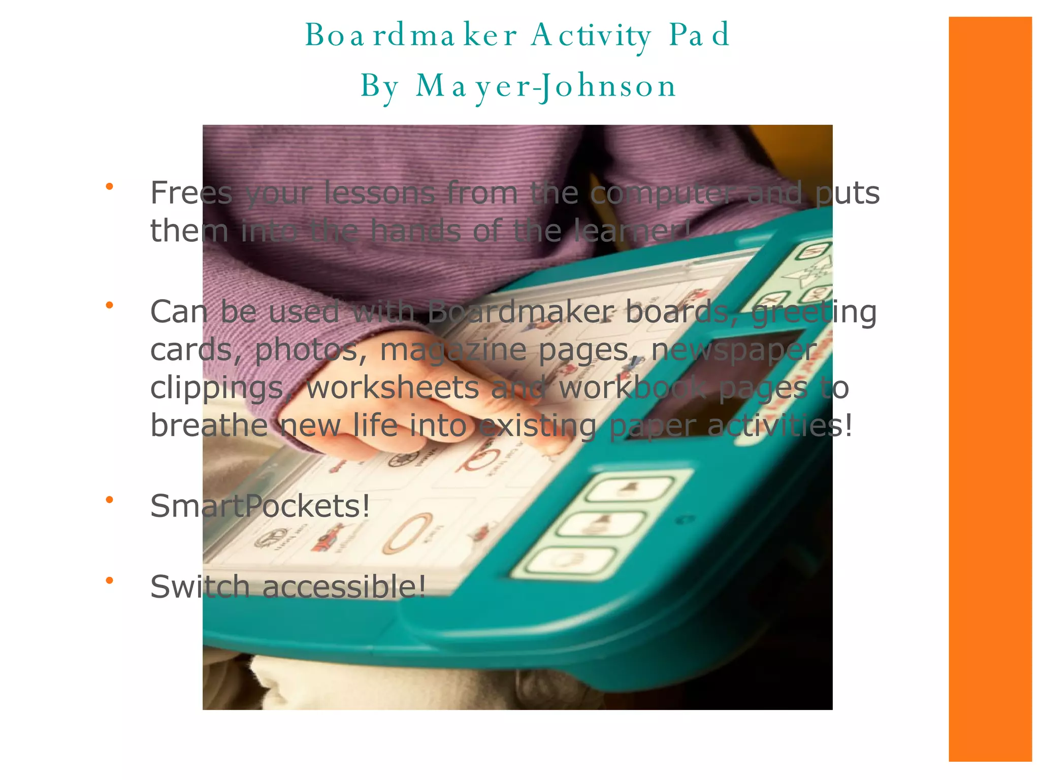 Frees your lessons from the computer and puts them into the hands of the learner!  Can be used with Boardmaker boards, greeting cards, photos, magazine pages, newspaper clippings, worksheets and workbook pages to breathe new life into existing paper activities!  SmartPockets! Switch accessible! Boardmaker Activity Pad By Mayer-Johnson 