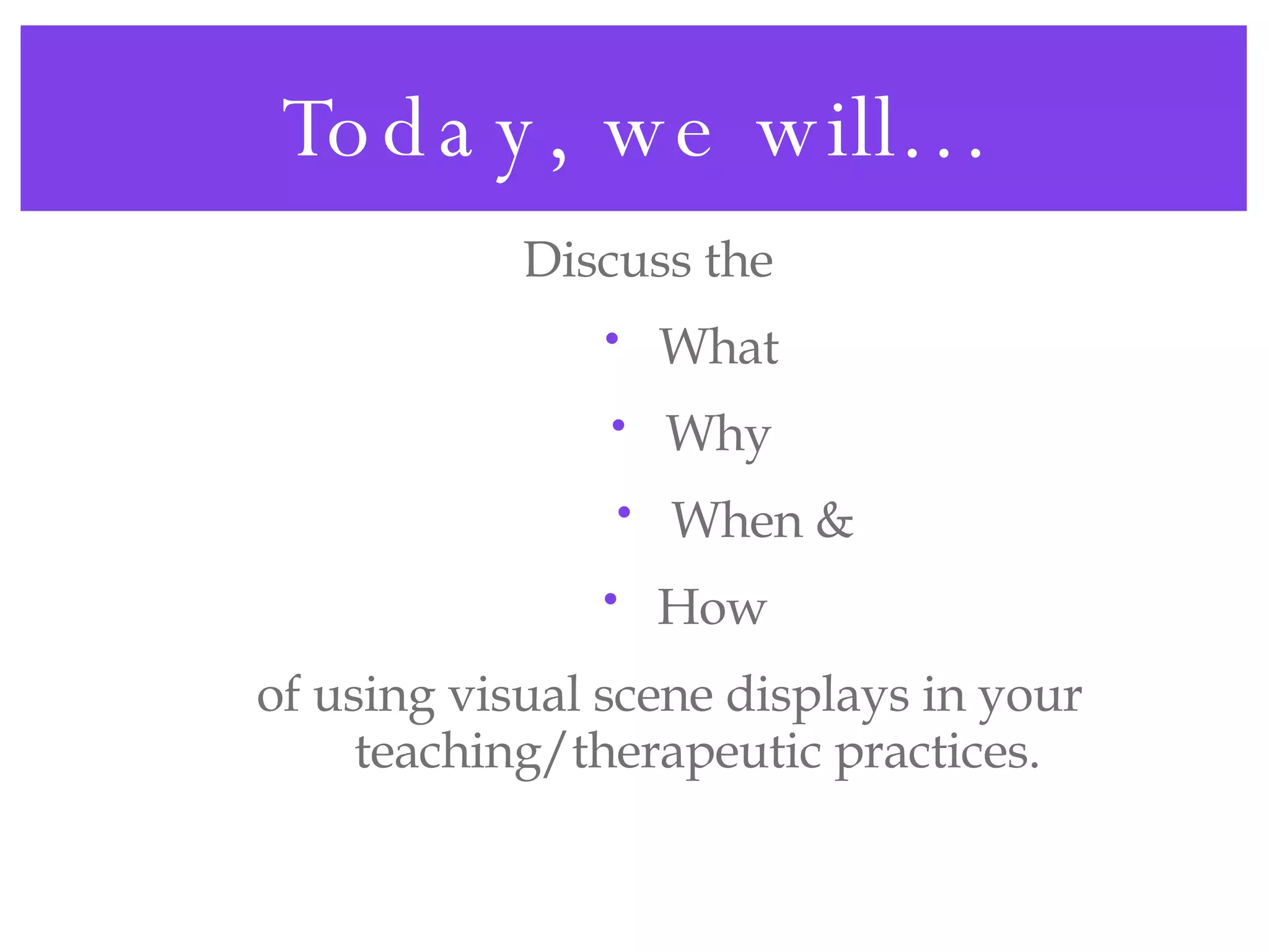 Today, we will… Discuss the What Why When & How  of using visual scene displays in your teaching/therapeutic practices. 
