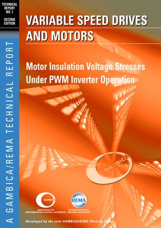 TECHNICAL
 REPORT
  NO. 1

 SECOND
 EDITION                            VARIABLE SPEED DRIVES
                                    AND MOTORS
  A GAMBICA/REMA TECHNICAL REPORT




                                    Motor Insulation Voltage Stresses
                                    Under PWM Inverter Operation




                                              ASSOCIATION FOR             ROTATING ELECTRICAL
                                    INSTRUMENTATION, CONTROL, AUTOMATION MACHINES ASSOCIATION




                                    Developed by the joint GAMBICA/REMA Working Group
 