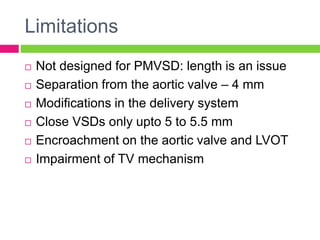 Limitations
 Not designed for PMVSD: length is an issue
 Separation from the aortic valve – 4 mm
 Modifications in the delivery system
 Close VSDs only upto 5 to 5.5 mm
 Encroachment on the aortic valve and LVOT
 Impairment of TV mechanism
 