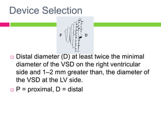 Device Selection
 Distal diameter (D) at least twice the minimal
diameter of the VSD on the right ventricular
side and 1–2 mm greater than, the diameter of
the VSD at the LV side.
 P = proximal, D = distal
 