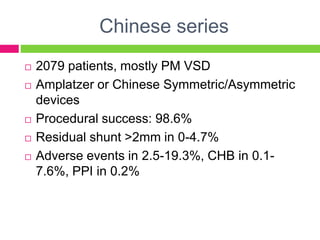 Chinese series
 2079 patients, mostly PM VSD
 Amplatzer or Chinese Symmetric/Asymmetric
devices
 Procedural success: 98.6%
 Residual shunt >2mm in 0-4.7%
 Adverse events in 2.5-19.3%, CHB in 0.1-
7.6%, PPI in 0.2%
 