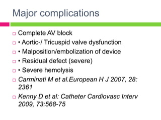 Major complications
 Complete AV block
 • Aortic-/ Tricuspid valve dysfunction
 • Malposition/embolization of device
 • Residual defect (severe)
 • Severe hemolysis
 Carminati M et al.European H J 2007, 28:
2361
 Kenny D et al: Catheter Cardiovasc Interv
2009, 73:568-75
 