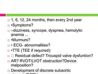  1, 6, 12, 24 months, then every 2nd year
 •Symptoms?
 –dizziness, syncope, dyspnea, hemolytic
anemia ...
 •Murmurs?
 • ECG- abnormalities?
 •TTE (TEE if required):
 Residual defect? Tricuspid valve dysfuntion?
 AR? RVOT/LVOT obstruction?Device
malposition?
 Development of discrete subaortic
 