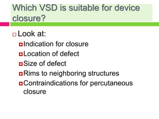 Which VSD is suitable for device
closure?
 Look at:
Indication for closure
Location of defect
Size of defect
Rims to neighboring structures
Contraindications for percutaneous
closure
 