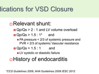 dications for VSD Closure
 Relevant shunt:
 Qp/Qs > 2 : 1 and LV volume overload
 Qp/Qs > 1.5 : 1* and
 PA pressure < 2/3 of systemic pressure and
PVR < 2/3 of systemic Vascular resistance
 Qp/Qs > 1.5 : 1 and
 LV systolic or diastolic failure
 History of endocarditis
*CCS Guidelines 2006, AHA Guidelines 2008 /ESC 2012
 