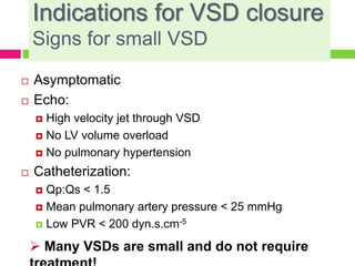 Indications for VSD closure
Signs for small VSD
 Asymptomatic
 Echo:
 High velocity jet through VSD
 No LV volume overload
 No pulmonary hypertension
 Catheterization:
 Qp:Qs < 1.5
 Mean pulmonary artery pressure < 25 mmHg
 Low PVR < 200 dyn.s.cm-5
 Many VSDs are small and do not require
 