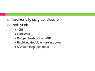  Traditionally surgical closure
 Lock et al:
 1988
 6 patients
 Congenital/Acquired VSD
 Rashkind double umbrella device
 A-V wire loop technique
 
