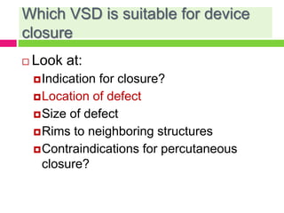 Which VSD is suitable for device
closure
 Look at:
Indication for closure?
Location of defect
Size of defect
Rims to neighboring structures
Contraindications for percutaneous
closure?
 