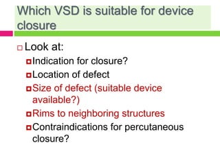 Which VSD is suitable for device
closure
 Look at:
Indication for closure?
Location of defect
Size of defect (suitable device
available?)
Rims to neighboring structures
Contraindications for percutaneous
closure?
 