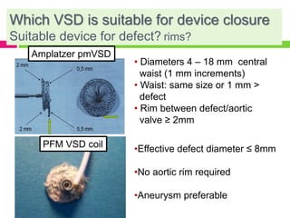 Which VSD is suitable for device closure
Suitable device for defect? rims?
• Diameters 4 – 18 mm central
waist (1 mm increments)
• Waist: same size or 1 mm >
defect
• Rim between defect/aortic
valve ≥ 2mm
Amplatzer pmVSD
PFM VSD coil •Effective defect diameter ≤ 8mm
•No aortic rim required
•Aneurysm preferable
 