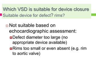 Which VSD is suitable for device closure
Suitable device for defect? rims?
 Not suitable based on
echocardiographic assessment:
Defect diameter too large (no
appropriate device available)
Rims too small or even absent (e.g. rim
to aortic valve)
 