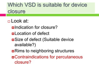 Which VSD is suitable for device
closure
 Look at:
Indication for closure?
Location of defect
Size of defect (Suitable device
available?)
Rims to neighboring structures
Contraindications for percutaneous
closure?
 