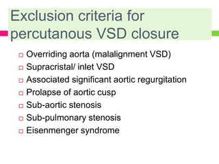 Exclusion criteria for
percutanous VSD closure
 Overriding aorta (malalignment VSD)
 Supracristal/ inlet VSD
 Associated significant aortic regurgitation
 Prolapse of aortic cusp
 Sub-aortic stenosis
 Sub-pulmonary stenosis
 Eisenmenger syndrome
 