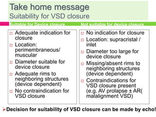 Take home message
Suitability for VSD closure
Suitable for Device closure
 Adequate indication for
closure
 Location:
perimembraneous/
muscular
 Diameter suitable for
device closure
 Adequate rims to
neighboring structures
(device dependent)
 No contraindication for
VSD closure
Not suitable for device closure
 No indication for closure
 Location: supracristal /
inlet
 Diameter too large for
device closure
 Missing/absent rims to
neighboring structures
(device dependent)
 Contraindications for
VSD closure present
(e.g. AV prolapse ± AR(
malalignment VSD)
Decision for suitability of VSD closure can be made by echo!
 