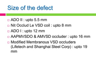Size of the defect
 ADO II : upto 5.5 mm
 Nit Occlud Le VSD coil : upto 8 mm
 ADO I : upto 12 mm
 AAPMVSDO & AMVSD occluder : upto 16 mm
 Modified Membranous VSD occluders
(Lifetech and Shanghai Steel Corp) : upto 19
mm
 