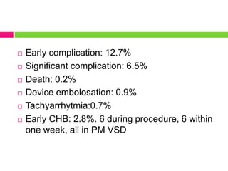  Early complication: 12.7%
 Significant complication: 6.5%
 Death: 0.2%
 Device embolosation: 0.9%
 Tachyarrhytmia:0.7%
 Early CHB: 2.8%. 6 during procedure, 6 within
one week, all in PM VSD
 