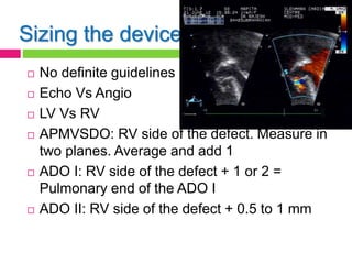 Sizing the device
 No definite guidelines
 Echo Vs Angio
 LV Vs RV
 APMVSDO: RV side of the defect. Measure in
two planes. Average and add 1
 ADO I: RV side of the defect + 1 or 2 =
Pulmonary end of the ADO I
 ADO II: RV side of the defect + 0.5 to 1 mm
 