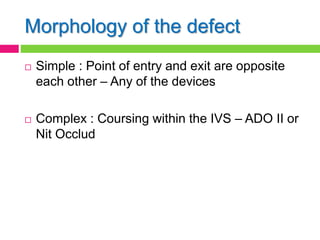 Morphology of the defect
 Simple : Point of entry and exit are opposite
each other – Any of the devices
 Complex : Coursing within the IVS – ADO II or
Nit Occlud
 