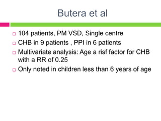Butera et al
 104 patients, PM VSD, Single centre
 CHB in 9 patients , PPI in 6 patients
 Multivariate analysis: Age a risf factor for CHB
with a RR of 0.25
 Only noted in children less than 6 years of age
 