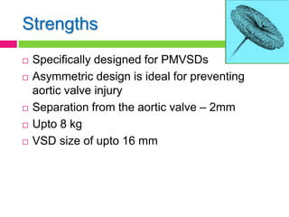 Strengths
 Specifically designed for PMVSDs
 Asymmetric design is ideal for preventing
aortic valve injury
 Separation from the aortic valve – 2mm
 Upto 8 kg
 VSD size of upto 16 mm
 