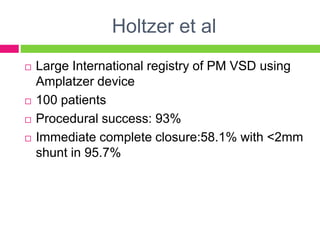 Holtzer et al
 Large International registry of PM VSD using
Amplatzer device
 100 patients
 Procedural success: 93%
 Immediate complete closure:58.1% with <2mm
shunt in 95.7%
 