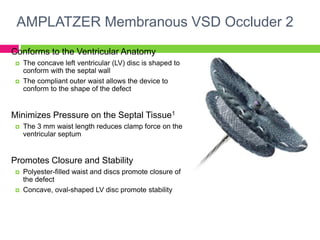 AMPLATZER Membranous VSD Occluder 2
Conforms to the Ventricular Anatomy
 The concave left ventricular (LV) disc is shaped to
conform with the septal wall
 The compliant outer waist allows the device to
conform to the shape of the defect
Minimizes Pressure on the Septal Tissue1
 The 3 mm waist length reduces clamp force on the
ventricular septum
Promotes Closure and Stability
 Polyester-filled waist and discs promote closure of
the defect
 Concave, oval-shaped LV disc promote stability
 