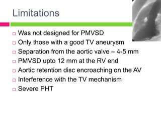 Limitations
 Was not designed for PMVSD
 Only those with a good TV aneurysm
 Separation from the aortic valve – 4-5 mm
 PMVSD upto 12 mm at the RV end
 Aortic retention disc encroaching on the AV
 Interference with the TV mechanism
 Severe PHT
 