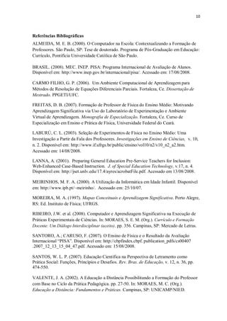 10
Referências Bibliográficas
ALMEIDA, M. E. B. (2000). O Computador na Escola: Contextualizando a Formação de
Professores. São Paulo, SP: Tese de doutorado. Programa de Pós-Graduação em Educação:
Currículo, Pontifícia Universidade Católica de São Paulo.
BRASIL. (2008). MEC. INEP. PISA: Programa Internacional de Avaliação de Alunos.
Disponível em: http://www.inep.gov.br/internacional/pisa/. Acessado em: 17/08/2008.
CARMO FILHO, G. P. (2006). Um Ambiente Computacional de Aprendizagem para
Métodos de Resolução de Equações Diferenciais Parciais. Fortaleza, Ce. Dissertação de
Mestrado. PPGETI/UFC.
FREITAS, D. B. (2007). Formação de Professor de Física do Ensino Médio: Motivando
Aprendizagem Significativa via Uso do Laboratório de Experimentação e Ambiente
Virtual de Aprendizagem. Monografia de Especialização. Fortaleza, Ce. Curso de
Especialização em Ensino e Prática de Física, Universidade Federal do Ceará.
LABURÚ, C. L. (2003). Seleção de Experimentos de Física no Ensino Médio: Uma
Investigação a Partir da Fala dos Professores. Investigações em Ensino de Ciências, v. 10,
n. 2. Disponível em: http://www.if.ufrgs.br/public/ensino/vol10/n2/v10_n2_a2.htm.
Acessado em: 14/08/2008.
LANNA, A. (2001). Preparing General Education Pre-Service Teachers for Inclusion:
Web-Enhanced Case-Based Instruction. J. of Special Education Technology, v.17, n. 4.
Disponível em: http://jset.unlv.edu/17.4/ayres/acrobatFile.pdf. Acessado em 13/08/2008.
MEIRINHOS, M. F. A. (2000). A Utilização da Informática em Idade Infantil. Disponível
em: http://www.ipb.pt/~meirinho/. Acessado em: 25/10/07.
MOREIRA, M. A. (1997). Mapas Conceituais e Aprendizagem Significativa. Porto Alegre,
RS: Ed. Instituto de Física; UFRGS.
RIBEIRO, J.W. et al. (2008). Computador e Aprendizagem Significativa na Execução de
Práticas Experimentais de Ciências. In: MORAES, S. E. M. (Org.). Currículo e Formação
Docente: Um Diálogo Interdisciplinar (aceito). pp. 356. Campinas, SP: Mercado de Letras.
SANTORO, A.; CARUSO, F. (2007). O Ensino de Física e o Resultado da Avaliação
Internacional “PISA”. Disponível em: http://cbpfindex.cbpf. publication_pdfs/cs00407
.2007_12_13_15_04_47.pdf. Acessado em: 15/08/2008.
SANTOS, W. L. P. (2007). Educação Científica na Perspectiva de Letramento como
Prática Social: Funções, Princípios e Desafios. Rev. Bras. de Educação, v. 12, n. 36, pp.
474-550.
VALENTE, J. A. (2002). A Educação a Distância Possibilitando a Formação do Professor
com Base no Ciclo da Prática Pedagógica. pp. 27-50. In: MORAES, M. C. (Org.).
Educação a Distância: Fundamentos e Práticas. Campinas, SP: UNICAMP/NIED.
 