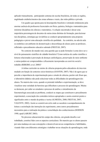 2
aplicado trianualmente, participando centenas de escolas brasileiras, de todas as regiões,
englobando estabelecimentos das zonas urbanas e rurais, das redes pública e privada.
Um quadro que aponta para tal desempenho brasileiro é retratado nitidamente pela
enorme carência de professores licenciados em física, química, biologia e matemática para
ministrar disciplinas de ciências e matemática. A solução encontrada é alocar uma
majoritária percentagem de docentes de outras áreas distintas de formação, para lecionar
tais disciplinas, estratégia que inviabiliza se conduzir apropriadamente uma proposta
pedagógica e prover uma educação científica de qualidade. Ao contrário, na sala de aula
se estabelece um ambiente de desmotivação e desconfiança de alunos junto ao professor,
refletindo o procedimento educativo adotado (FREITAS, 2007).
No contexto do mundo real, uma questão que se pode formular é como deve ser o
nível do pensamento científico do cidadão brasileiro? Como notícias de cunho científico e
leituras relacionadas à prevenção de doenças cardiológicas, preservação de meio ambiente
e outras podem ser compreendidas e eficazmente incorporadas ao convívio social e
trabalho (RIBEIRO, et al. 2008)?
A ênfase curricular no ensino de ciências proposta pelos educadores de área tem
mudado em função de contextos sócio-históricos (SANTOS, 2007). Não é de agora que se
percebe a importância da experimentação para o estudo de ciências, porém vale frisar que,
o laboratório didático não pode solucionar todas as dificuldades de aprendizagem dos
alunos. Na maioria das vezes, quando se pretende trabalhar a experimentação, se deve
visualizar uma variedade de barreiras que dificultam o processo de aprendizagem. Muitas
se destacam, por caber ao estudante o processo de análise e entendimento da
fenomenologia associada ao problema, conduzir as etapas que constituem o procedimento
experimental, a associação dos conteúdos teóricos apropriados e assim construir pontes e
significados entre o mundo da prática e teoria (ALMEIDA, 2000; FREITAS, 2007;
VALENTE, 2002). Assim se constrói um ciclo onde se sucedem o acompanhamento da
leitura e assimilação das instruções do experimento, entre outros procedimentos
necessários para a realização da prática e consolidação dos conhecimentos (HODSON
1990, apud LABURÚ 2003).
No processo educacional do campo das ciências, um grande desafio a ser
trabalhado, constitui lidar com os aspectos curriculares. De maneira que os alunos passem
por uma mudança em suas concepções e desenvolvam novas competências e habilidades,
visando lidar com diferentes estratégias e trabalhar novas situações de aprendizagem, onde
 