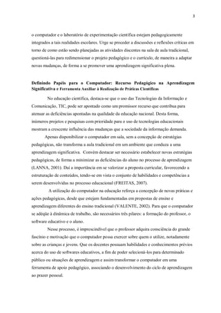 3
o computador e o laboratório de experimentação científica estejam pedagogicamente
integrados a tais realidades escolares. Urge se proceder a discussões e reflexões críticas em
torno de como estão sendo planejadas as atividades discentes na sala de aula tradicional,
questioná-las para redimensionar o projeto pedagógico e o currículo, de maneira a adaptar
novas mudanças, de forma a se promover uma aprendizagem significativa plena.
Definindo Papéis para o Computador: Recurso Pedagógico na Aprendizagem
Significativa e Ferramenta Auxiliar à Realização de Práticas Científicas
No educação científica, destaca-se que o uso das Tecnologias da Informação e
Comunicação, TIC, pode ser apontado como um promissor recurso que contribua para
atenuar as deficiências apontadas na qualidade da educação nacional. Desta forma,
inúmeros projetos e pesquisas com prioridade para o uso de tecnologias educacionais
mostram a crescente influência das mudanças que a sociedade da informação demanda.
Apenas disponibilizar o computador em sala, sem a concepção de estratégias
pedagógicas, não transforma a aula tradicional em um ambiente que conduza a uma
aprendizagem significativa. Convém destacar ser necessário estabelecer novas estratégias
pedagógicas, de forma a minimizar as deficiências do aluno no processo de aprendizagem
(LANNA, 2001). Daí a importância em se valorizar a proposta curricular, favorecendo a
estruturação de conteúdos, tendo-se em vista o conjunto de habilidades e competências a
serem desenvolvidas no processo educacional (FREITAS, 2007).
A utilização do computador na educação reforça a concepção de novas práticas e
ações pedagógicas, desde que estejam fundamentadas em propostas de ensino e
aprendizagem diferentes do ensino tradicional (VALENTE, 2002). Para que o computador
se adéqüe à dinâmica de trabalho, são necessários três pilares: a formação do professor, o
software educativo e o aluno.
Nesse processo, é imprescindível que o professor adquira consciência do grande
fascínio e motivação que o computador possa exercer sobre quem o utilize, notadamente
sobre as crianças e jovens. Que os docentes possuam habilidades e conhecimentos prévios
acerca do uso de softwares educativos, a fim de poder selecioná-los para determinado
público ou situações de aprendizagem e assim transformar o computador em uma
ferramenta de apoio pedagógico, associando o desenvolvimento do ciclo de aprendizagem
ao prazer pessoal.
 